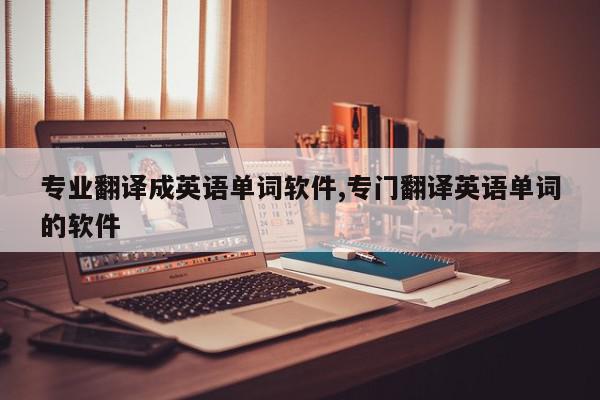 专业翻译成英语单词软件,专门翻译英语单词的软件
