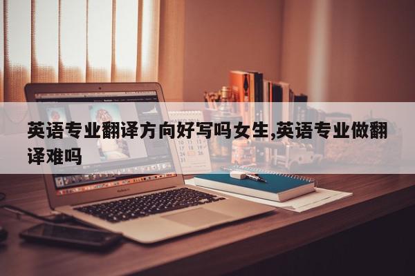 英语专业翻译方向好写吗女生,英语专业做翻译难吗