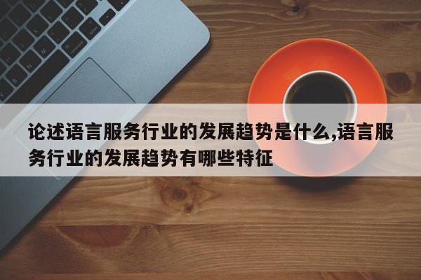 论述语言服务行业的发展趋势是什么,语言服务行业的发展趋势有哪些特征