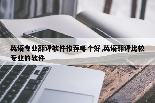 英语专业翻译软件推荐哪个好,英语翻译比较专业的软件