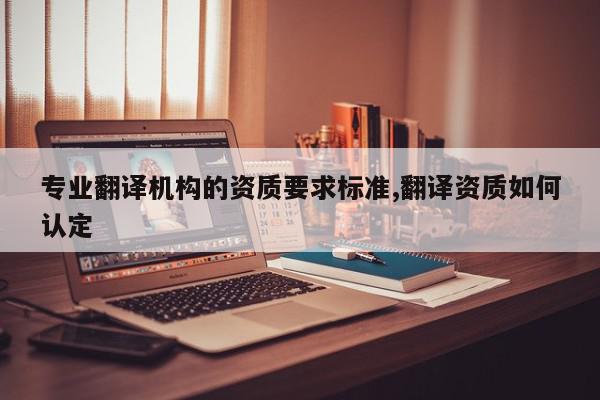 专业翻译机构的资质要求标准,翻译资质如何认定