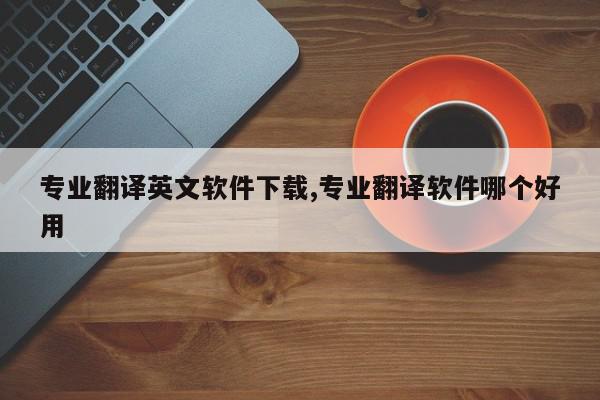 专业翻译英文软件下载,专业翻译软件哪个好用