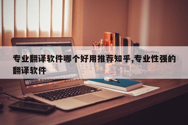 专业翻译软件哪个好用推荐知乎,专业性强的翻译软件