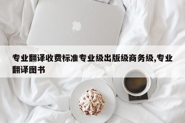 专业翻译收费标准专业级出版级商务级,专业翻译图书