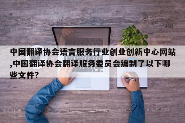 中国翻译协会语言服务行业创业创新中心网站,中国翻译协会翻译服务委员会编制了以下哪些文件?