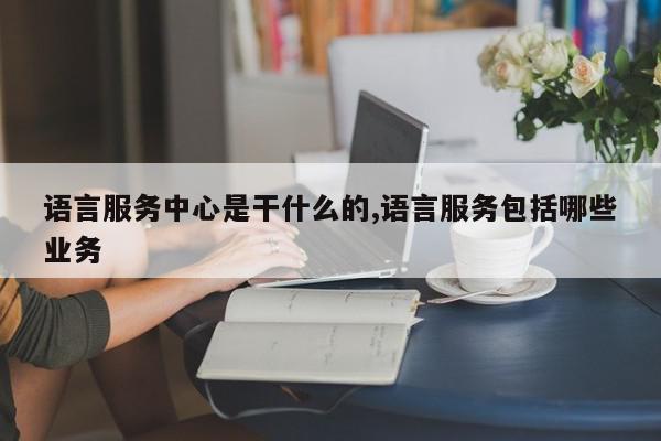 语言服务中心是干什么的,语言服务包括哪些业务