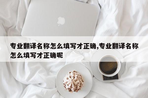 专业翻译名称怎么填写才正确,专业翻译名称怎么填写才正确呢