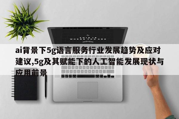 ai背景下5g语言服务行业发展趋势及应对建议,5g及其赋能下的人工智能发展现状与应用前景
