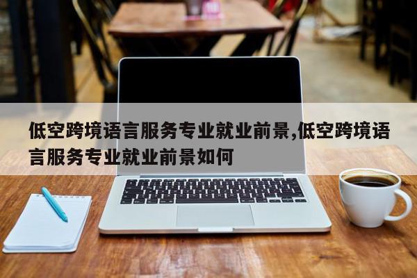 低空跨境语言服务专业就业前景,低空跨境语言服务专业就业前景如何