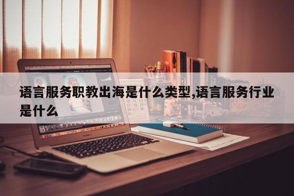 语言服务职教出海是什么类型,语言服务行业是什么