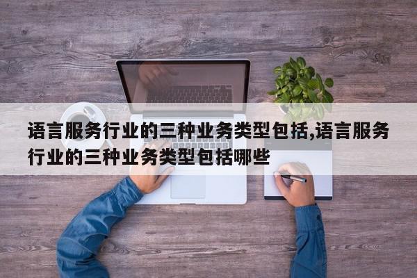 语言服务行业的三种业务类型包括,语言服务行业的三种业务类型包括哪些